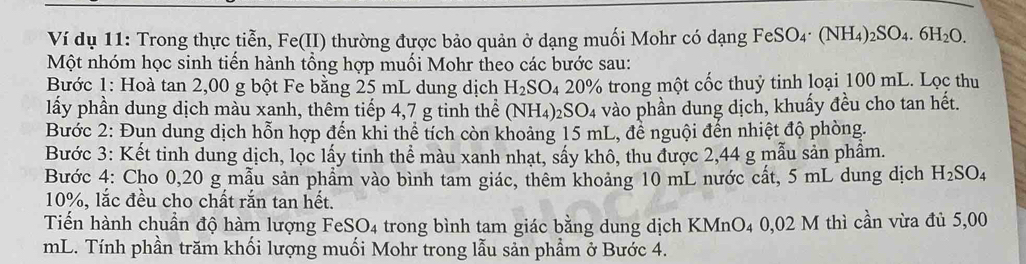 Ví dụ 11: Trong thực tiễn, Fe(II) thường được bảo quản ở dạng muối Mohr có dạng FeSO. _4· (NH_4)_2SO_4.6H_2O
Một nhóm học sinh tiến hành tổng hợp muối Mohr theo các bước sau: 
Bước 1: Hoà tan 2,00 g bột Fe bằng 25 mL dung dịch H_2SO_4 20% trong một cốc thuỷ tinh loại 100 mL. Lọc thu 
lấy phần dung dịch màu xanh, thêm tiếp 4,7 g tinh thể (NH4)2S0 )2 à vào phần dung dịch, khuấy đều cho tan hết. 
Bước 2: Đụn dung dịch hỗn hợp đến khi thể tích còn khoảng 15 mL, để nguội đến nhiệt độ phòng. 
Bước 3: Kết tinh dung dịch, lọc lấy tinh thể màu xanh nhạt, sấy khô, thu được 2,44 g mẫu sản phầm. 
Bước 4: Cho 0,20 g mẫu sản phẩm vào bình tam giác, thêm khoảng 10 mL nước cất, 5 mL dung dịch H_2SO_4
10%, lắc đều cho chất rắn tan hết. 
Tiến hành chuần độ hàm lượng FeSO_4 trong bình tam giác bằng dung dịch KMnO₄ 0,02 M thì cần vừa đủ 5,00
mL. Tính phần trăm khối lượng muối Mohr trong lẫu sản phẩm ở Bước 4.