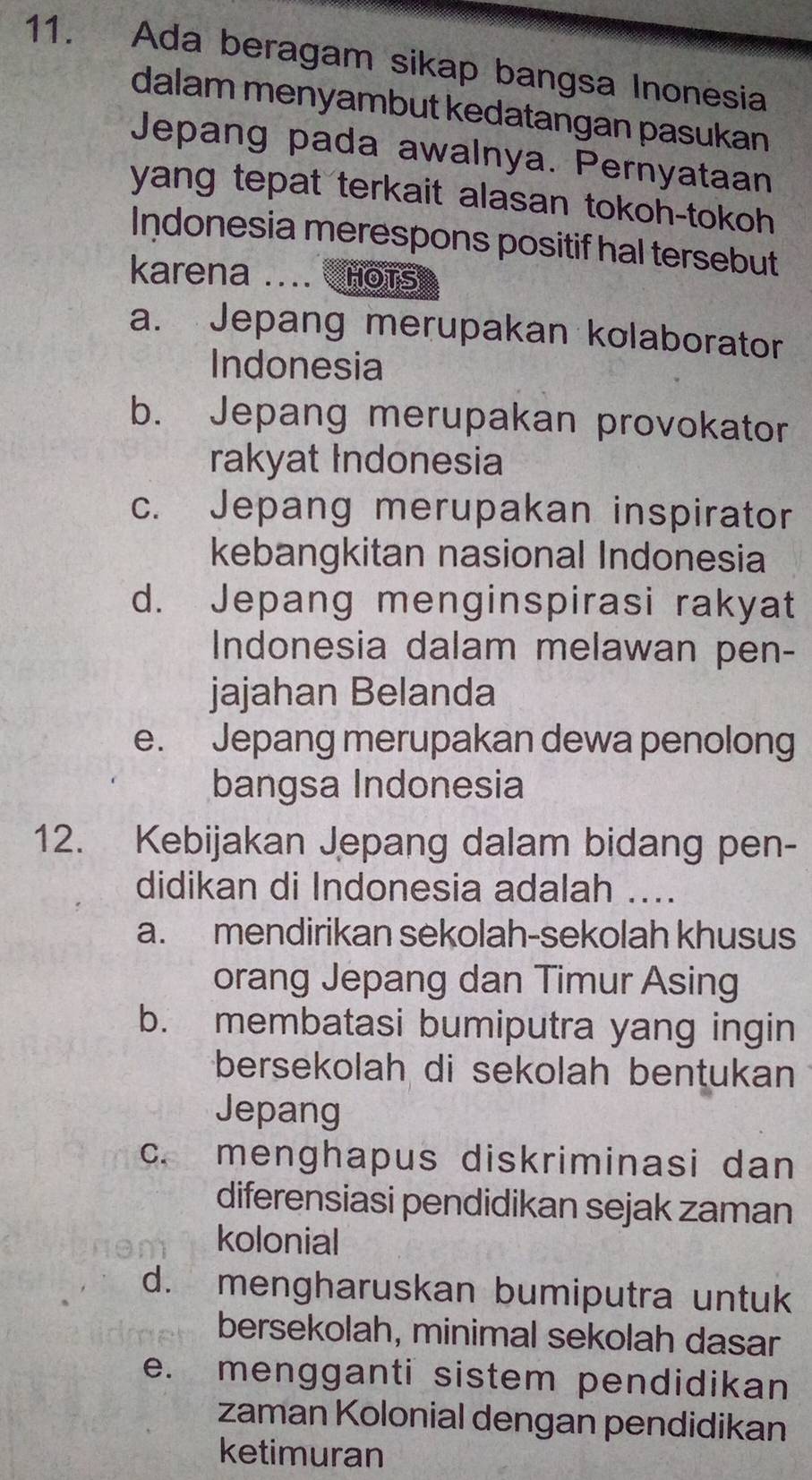 Ada beragam sikap bangsa Inonesia
dalam menyambut kedatangan pasukan
Jepang pada awalnya. Pernyataan
yang tepat terkait alasan tokoh-tokoh 
Indonesia merespons positif hal tersebut
karena .... HOTS
a. Jepang merupakan kolaborator
Indonesia
b. Jepang merupakan provokator
rakyat Indonesia
c. Jepang merupakan inspirator
kebangkitan nasional Indonesia
d. Jepang menginspirasi rakyat
Indonesia dalam melawan pen-
jajahan Belanda
e. Jepang merupakan dewa penolong
bangsa Indonesia
12. Kebijakan Jepang dalam bidang pen-
didikan di Indonesia adalah ....
a. mendirikan sekolah-sekolah khusus
orang Jepang dan Timur Asing
b. membatasi bumiputra yang ingin
bersekolah di sekolah bentukan
Jepang
c. menghapus diskriminasi dan
diferensiasi pendidikan sejak zaman
kolonial
d. mengharuskan bumiputra untuk
bersekolah, minimal sekolah dasar
e. mengganti sistem pendidikan
zaman Kolonial dengan pendidikan
ketimuran