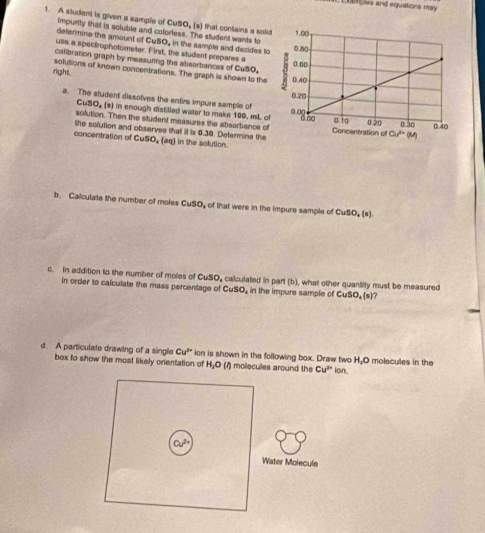 xamples and equations may 
1. A student is given a sample of CuSO, (s) that contains a solid
impurity that is soluble and colorfess. The student wants to
determine the amount of CuSO, in the sample and decides to
use a spectrophotometer. First, the student prepares a
calibration graph by measuring the absorbances of CuSO_4
solutions of known concentrations. The graph is shown to the
right.
a. The student dissolves the entire impure sample of
Cu SO_4 (s) in enough distilled water to make 100. mL of
solution. Then the student measures the absorbance of
the solution and observes that it is 0.30. Determine the
concentration of CuSO, (aq) in the solution.
b. Calculate the number of moles CuSO, of that were in the impure sample of CuSO_4(s).
c. In addition to the number of moles of CuSO, calculated in part (b), what other quantity must be measured
in order to calculate the mass percentage of CuSO_4 in the impure sample of CuSO_4(s) 7
d. A particulate drawing of a single Cu^(2+) ion is shown in the following box. Draw two H_2O molecules in the
box to show the most likely orientation of H_2O (1) molecules around the Cu^(2+)lon.
Cu^(2+)
Water Molecule