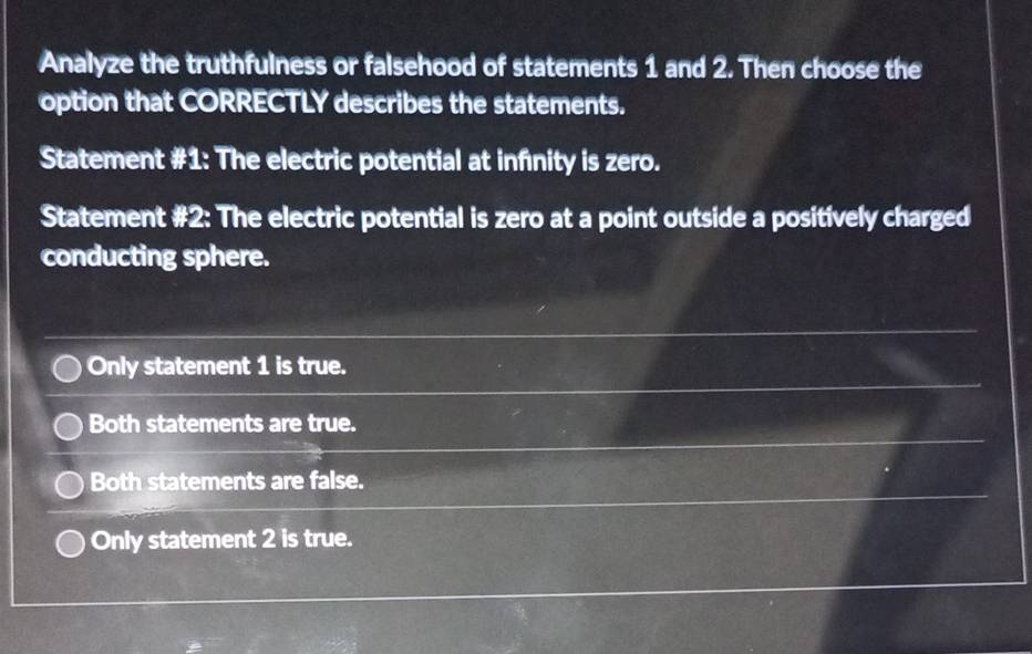 Analyze the truthfulness or falsehood of statements 1 and 2. Then choose the
option that CORRECTLY describes the statements.
Statement #1: The electric potential at infnity is zero.
Statement #2: The electric potential is zero at a point outside a positively charged
conducting sphere.
Only statement 1 is true.
Both statements are true.
Both statements are false.
Only statement 2 is true.