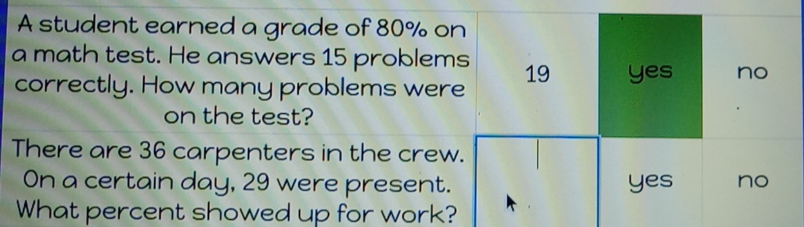 A student earned a grade of 80% on
a math test. He answers 15 problems 19
correctly. How many problems were
yes no
on the test?
There are 36 carpenters in the crew.
On a certain day, 29 were present. yes no
What percent showed up for work?