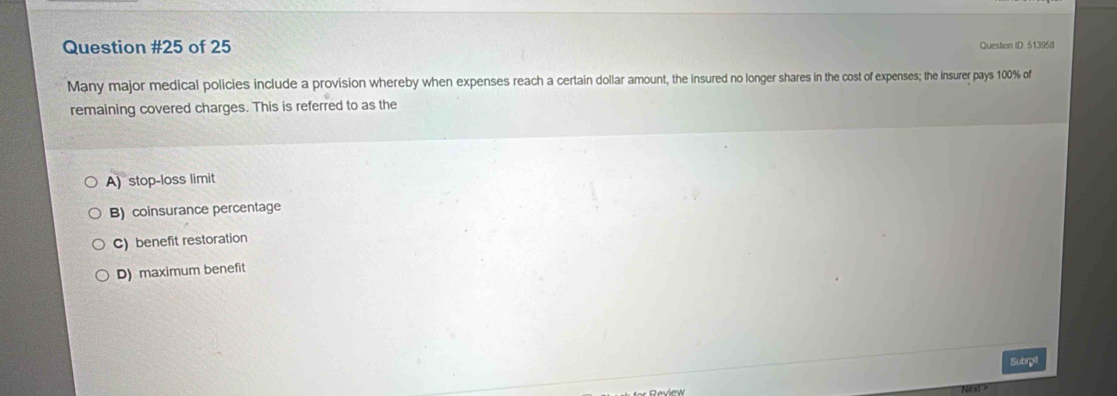 of 25 Question ID. 513958
Many major medical policies include a provision whereby when expenses reach a certain dollar amount, the insured no longer shares in the cost of expenses; the Insurer pays 100% of
remaining covered charges. This is referred to as the
A) stop-loss limit
B) coinsurance percentage
C) benefit restoration
D) maximum benefit
Subrgit
Nest -