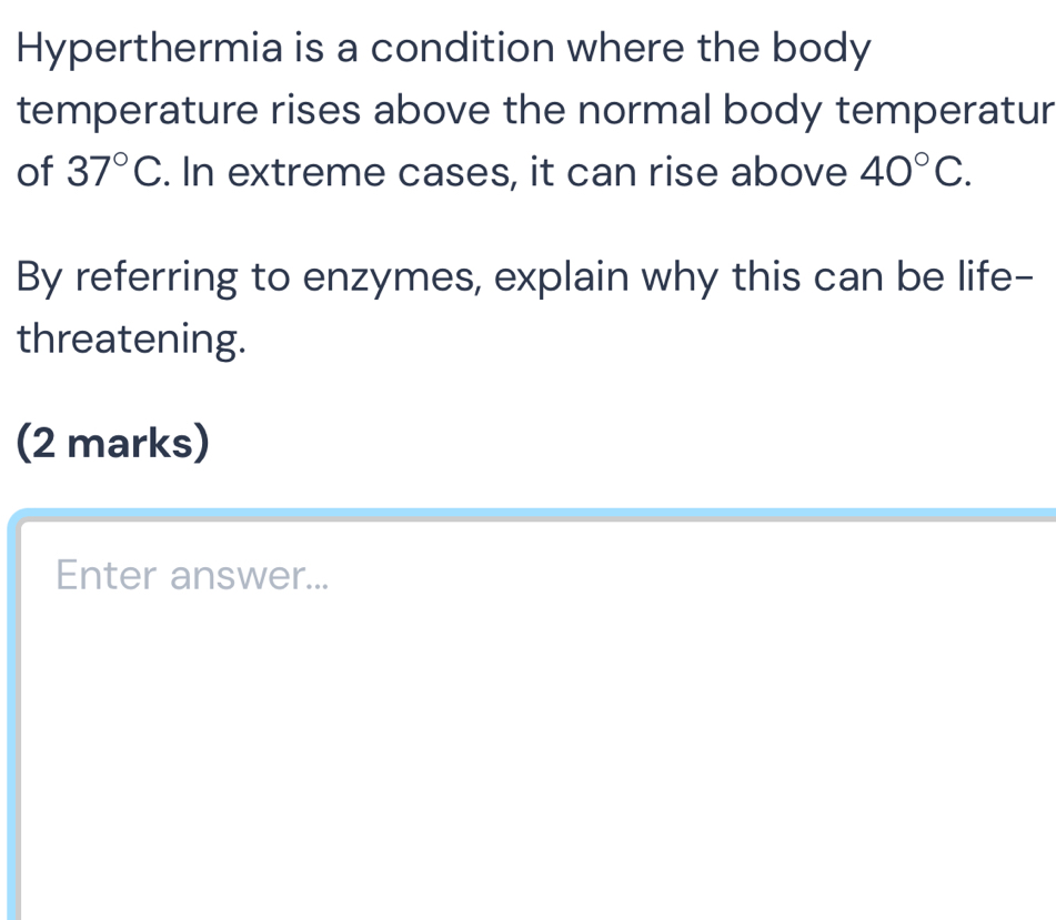 Hyperthermia is a condition where the body 
temperature rises above the normal body temperatur 
of 37°C. In extreme cases, it can rise above 40°C. 
By referring to enzymes, explain why this can be life- 
threatening. 
(2 marks) 
Enter answer...