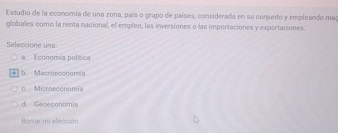 Estudio de la economía de una zona, país o grupo de países, considerada en su conjunto y empleando mag
globales como la renta nacional, el empleo, las inversiones o las importaciones y exportaciones.
Seleccione una:
a. Economía política
b. Macroeconomía
c. Microeconomía
d. Geoeçonomía
Borrar mi elección