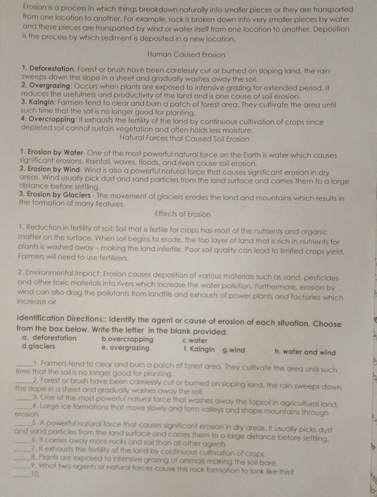Erosion is a process in which things breakdown naturally into smaller pieces or they are transported
from one location to another. For example, rock is broken down into very smaller pieces by water
and these pieces are transported by wind or water itself from one location to another. Deposition
is the process by which sediment is deposited in a new location.
Human Caused Erosion
1. Deforestation: Forest or brush have been carelessly cut or burned on sloping land, the rain
sweeps down the slope in a sheet and gradually washes away the soil.
2. Overgrazing: Occurs when plants are exposed to intensive grazing for extended period. It
reduces the usefulness and productivity of the land and is one cause of soil erosion.
3. Kaingin: Farmers tend to clear and burn a patch of forest area. They cultivate the area until
such time that the soil is no longer good for planting.
4. Overcropping: It exhausts the fertility of the land by continuous cultivation of crops since
depleted soil cannot sustain vegetation and often holds less moisture.
Natural Forces that Caused Soil Erosion
1. Erosion by Water- One of the most powerful natural force on the Earth is water which causes
significant erosions. Rainfall, waves, floods, and rivers cause soil erosion.
2. Erosion by Wind- Wind is also a powerful natural force that causes significant erosion in dry
areas. Wind usually pick dust and sand particles from the land surface and carries them to a large
distance before settling.
3. Erosion by Glaciers - The movement of glaciers erodes the land and mountains which results in
the formation of many features.
Effects of Erosion
1. Reduction in fertility of soil: Soil that is fertile for crops has most of the nutrients and organic
matter on the surface. When soil begins to erode, the top layer of land that is rich in nutrients for
plants is washed away - making the land infertile. Poor soil quality can lead to limited crops yield.
Farmers will need to use fertilizers.
2. Environmental Impact: Erosion causes deposition of various materials such as sand, pesticides
and other toxic materials into rivers which increase the water pollution. Furthermore, erosion by
wind can also drag the pollutants from landfills and exhausts of power plants and factories which
increase air
Identification Directions:: Identify the agent or cause of erosion of each situation. Choose
from the box below. Write the letter in the blank provided.
a. deforestation b.overcropping c.water
d.glaciers e. overgrazing f. Kaingin g.wind h. water and wind
_1 . Farmers tend to clear and burn a patch of forest area. They cultivate the area until such
time that the soil is no longer good for planting.
_2. Forest or brush have been carelessly cut or burned on sloping land, the rain sweeps down
the slope in a sheet and gradually washes away the soil.
_3. One of the most powerful natural force that washes away the topsoil in agricultural land.
_4. Large ice formations that move slowly and form valleys and shape mountains through
erosion
_5. A powerful natural force that causes significant erosion in dry areas. It usually picks dust
_and sand particles from the land surface and carries them to a large distance before settling.
6. it carries away more rocks and soil than all other agents
_7. It exhausts the fertility of the land by continuous cultivation of crops.
_8. Plants are exposed to intensive grazing of animals making the soil bare.
_9. What two agents or natural forces cause this rock formation to look like this?
_10.