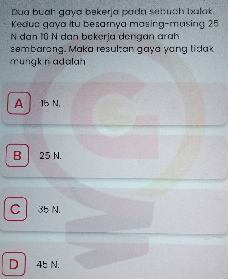 Dua buah gaya bekerja pada sebuah balok.
Kedua gaya itu besarnya masing-masing 25
N dan 10 N dan bekerja dengan arah
sembarang. Maka resultan gaya yang tidak
mungkin adalah
A | 15 N.
B 25 N.
C 35 N.

D 45 N.