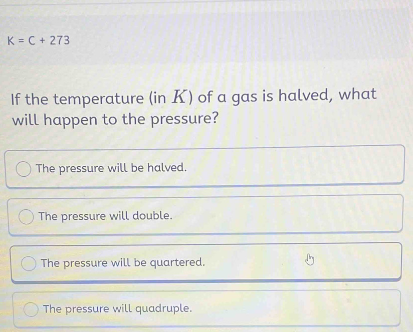 K=C+273
If the temperature (in K) of a gas is halved, what
will happen to the pressure?
The pressure will be halved.
The pressure will double.
The pressure will be quartered.
The pressure will quadruple.