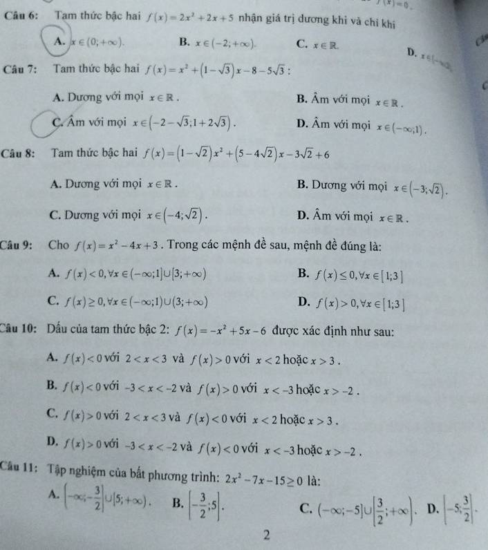 f(x)=0.
Câu 6: Tam thức bậc hai f(x)=2x^2+2x+5 nhận giá trị dương khi và chỉ khi
c
A. x∈ (0,+∈fty ). B. x∈ (-2;+∈fty ). C. x∈ R. D. x∈ (-∈fty ,
Câu 7: Tam thức bậc hai f(x)=x^2+(1-sqrt(3))x-8-5sqrt(3) :
C
A. Dương với mọi x∈ R. B. hat Am với mọi x∈ R.
C. hat Am với mọi x∈ (-2-sqrt(3);1+2sqrt(3)). D. hat Am với mọi x∈ (-∈fty ,1).
Câu 8: Tam thức bậc hai f(x)=(1-sqrt(2))x^2+(5-4sqrt(2))x-3sqrt(2)+6
A. Dương với mọi x∈ R. B. Dương với mọi x∈ (-3;sqrt(2)).
C. Dương với mọi x∈ (-4;sqrt(2)). D. hat Am với mọi x∈ R.
Câu 9: Cho f(x)=x^2-4x+3. Trong các mệnh đề sau, mệnh đề đúng là:
A. f(x)<0,forall x∈ (-∈fty ;1]∪ [3;+∈fty ) B. f(x)≤ 0,forall x∈ [1;3]
C. f(x)≥ 0,forall x∈ (-∈fty ;1)∪ (3;+∈fty ) D. f(x)>0,forall x∈ [1;3]
Cầu 10: Dấu của tam thức bậc 2: f(x)=-x^2+5x-6 được xác định như sau:
A. f(x)<0</tex> với 2 và f(x)>0 với x<2</tex> hoặc x>3.
B. f(x)<0</tex> với -3 và f(x)>0 với x hoặc x>-2.
C. f(x)>0 với 2 và f(x)<0</tex> với x<2</tex> hoặc x>3.
D. f(x)>0 với -3 và f(x)<0</tex> với x hoặc x>-2.
Câu 11: Tập nghiệm của bắt phương trình: 2x^2-7x-15≥ 0 là:
A. (-∈fty ;- 3/2 ]∪ [5;+∈fty ). B. [- 3/2 ;5].
C. (-∈fty ;-5]∪ [ 3/2 ;+∈fty ). D. [-5; 3/2 ].
2