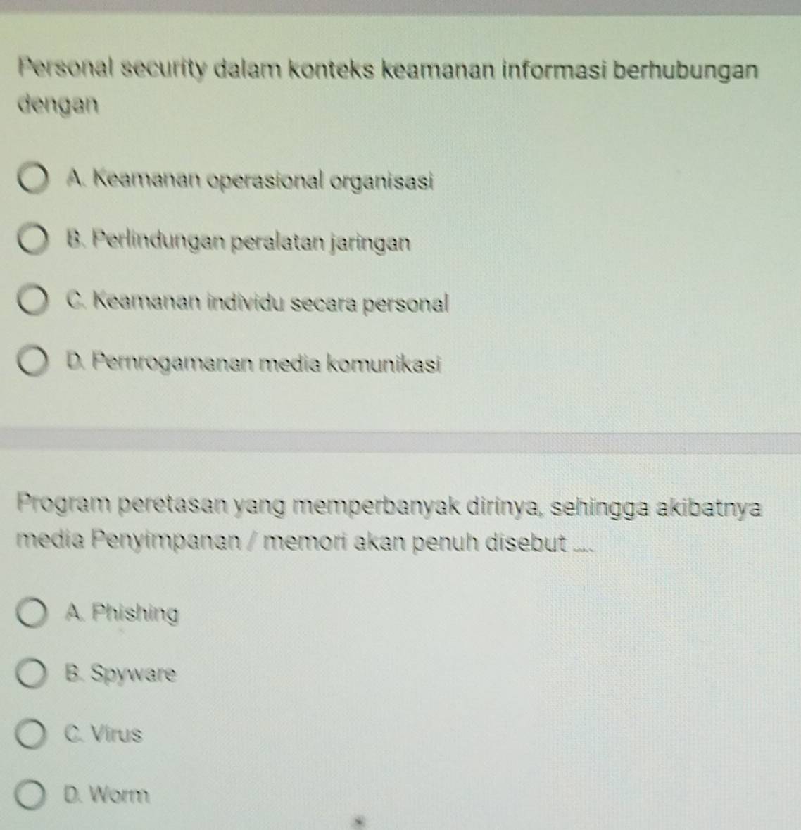 Personal security dalam konteks keamanan informasi berhubungan
dengan
A. Keamanan operasional organisasi
B. Perlindungan peralatan jaringan
C. Keamanan individu secara personal
D. Pernrogamanan media komunikasi
Program peretasan yang memperbanyak dirinya, sehingga akibatnya
media Penyimpanan / memori akan penuh disebut ....
A. Phishing
B. Spyware
C. Virus
D. Worm