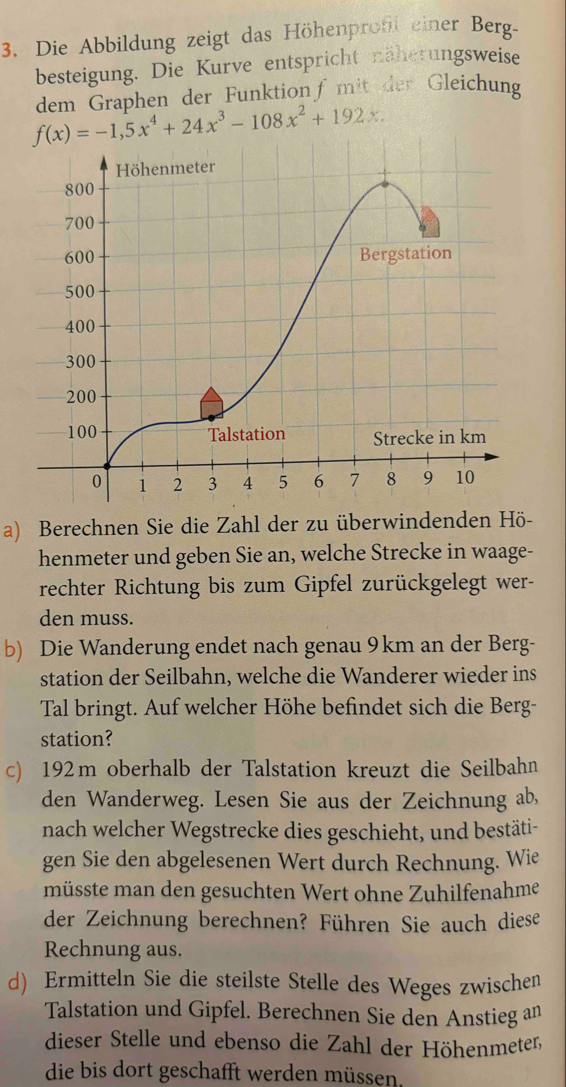 Die Abbildung zeigt das Höhenproft einer Berg-
besteigung. Die Kurve entspricht näherungsweise
dem Graphen der Funktion fmit der Gleichung
a) Berechnen Sie die Zahl der zu überwindenden Hö-
henmeter und geben Sie an, welche Strecke in waage-
rechter Richtung bis zum Gipfel zurückgelegt wer-
den muss.
b) Die Wanderung endet nach genau 9km an der Berg-
station der Seilbahn, welche die Wanderer wieder ins
Tal bringt. Auf welcher Höhe befindet sich die Berg-
station?
c) 192m oberhalb der Talstation kreuzt die Seilbahn
den Wanderweg. Lesen Sie aus der Zeichnung ab,
nach welcher Wegstrecke dies geschieht, und bestäti-
gen Sie den abgelesenen Wert durch Rechnung. Wie
müsste man den gesuchten Wert ohne Zuhilfenahme
der Zeichnung berechnen? Führen Sie auch diese
Rechnung aus.
d) Ermitteln Sie die steilste Stelle des Weges zwischen
Talstation und Gipfel. Berechnen Sie den Anstieg an
dieser Stelle und ebenso die Zahl der Höhenmeter,
die bis dort geschafft werden müssen.