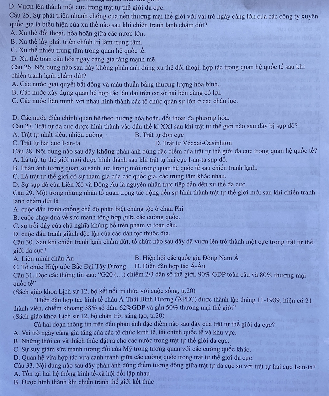 D. Vươn lên thành một cực trong trật tự thế giới đa cực.
Câu 25. Sự phát triển nhanh chóng của nền thương mại thế giới với vai trò ngày càng lớn của các công ty xuyên
quốc gia là biểu hiện của xu thế nào sau khi chiến tranh lạnh chấm dứt?
A. Xu thế đối thoại, hòa hoãn giữa các nước lớn.
B. Xu thế lấy phát triển chính trị làm trung tâm.
C. Xu thế nhiều trung tâm trong quan hệ quốc tế.
D. Xu thế toàn cầu hóa ngày càng gia tăng mạnh mẽ.
Câu 26. Nội dung nào sau đây không phản ánh đúng xu thế đối thoại, hợp tác trong quan hệ quốc tế sau khi
chiến tranh lạnh chấm dứt?
A. Các nước giải quyết bất đồng và mâu thuẫn bằng thương lượng hòa bình.
B. Các nước xây dựng quan hệ hợp tác lâu dài trên cơ sở hai bên cùng có lợi.
C. Các nước liên minh với nhau hình thành các tổ chức quân sự lớn ở các châu lục.
D. Các nước điều chinh quan hệ theo hướng hòa hoãn, đối thoại đa phương hóa.
Câu 27. Trật tự đa cực được hình thành vào đầu thế kỉ XXI sau khi trật tự thế giới nào sau đây bị sụp đổ?
A. Trật tự nhất siêu, nhiều cường B. Trật tự đơn cực
C. Trật tự hai cực I-an-ta D. Trật tự Vécxai-Oasinhtơn
Câu 28. Nội dung nào sau đây không phản ánh đúng đặc điểm của trật tự thế giới đa cực trong quan hệ quốc tế?
A. Là trật tự thế giới mới được hình thành sau khi trật tự hai cực I-an-ta sụp đồ.
B. Phản ánh tương quan so sánh lực lượng mới trong quan hệ quốc tế sau chiến tranh lạnh.
C. Là trật tư thế giới có sự tham gia của các quốc gia, các trung tâm khác nhau.
D. Sự sụp đổ của Liên Xô và Đông Âu là nguyên nhân trực tiếp dẫn đến xu thế đa cực.
Câu 29. Một trong những nhân tố quan trọng tác động đến sự hình thành trật tự thế giới mới sau khi chiến tranh
lạnh chấm dứt là
A. cuộc đấu tranh chống chế độ phân biệt chủng tộc ở châu Phi
B. cuộc chạy đua về sức mạnh tổng hợp giữa các cường quốc.
C. sự trỗi dậy của chủ nghĩa khủng bố trên phạm vi toàn cầu.
D. cuộc đấu tranh giành độc lập của các dân tộc thuộc địa.
Câu 30. Sau khi chiến tranh lạnh chấm dứt, tổ chức nào sau đây đã vươn lên trở thành một cực trong trật tự thế
giới đa cực?
A. Liên minh châu Âu  B. Hiệp hội các quốc gia Đông Nam Á
C. Tổ chức Hiệp ước Bắc Đại Tây Dương  D. Diễn đàn hợp tác Á-Âu
Câu 31. Đọc các thông tin sau: “G20 (.) chiếm 2/3 dân số thế giới, 90% GDP toàn cầu và 80% thương mại
quốc tế''
(Sách giáo khoa Lịch sử 12, bộ kết nối tri thức với cuộc sống, tr.20)
“Diễn đàn hợp tác kinh tế châu Á-Thái Bình Dương (APEC) được thành lập tháng 11-1989, hiện có 21
thành viên, chiếm khoảng 38% số dân, 62%GDP và gần 50% thương mại thế giới''
(Sách giáo khoa Lịch sử 12, bộ chân trời sáng tạo, tr.20)
Cả hai đoạn thông tin trên đều phản ánh đặc điểm nào sau đây của trật tự thế giới đa cực?
A. Vai trò ngày càng gia tăng của các tổ chức kinh tế, tài chính quốc tế và khu vực.
B. Những thời cơ và thách thức đặt ra cho các nước trong trật tự thế giới đa cực.
C. Sự suy giảm sức mạnh tương đối của Mỹ trong tương quan với các cường quốc khác.
D. Quan hệ vừa hợp tác vừa cạnh tranh giữa các cường quốc trong trật tự thế giới đa cực.
Câu 33. Nội dung nào sau đây phản ánh đúng điểm tương đồng giữa trật tự đa cực so với trật tự hai cực I-an-ta?
A. Tồn tại hai hệ thống kinh tế-xã hội đối lập nhau
B. Được hình thành khi chiến tranh thế giới kết thúc