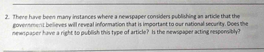 There have been many instances where a newspaper considers publishing an article that the 
government believes will reveal information that is important to our national security. Does the 
newspaper have a right to publish this type of article? Is the newspaper acting responsibly?