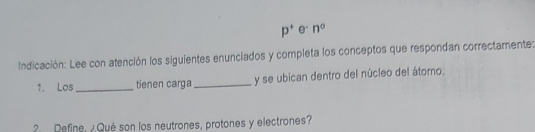 p^+e^-n^0
Indicación: Lee con atención los siguientes enunciados y completa los conceptos que respondan correctamente: 
1. Los _tienen carga _y se ubican dentro del núcleo del átomo. 
2 Define, ¿ Qué son los neutrones, protones y electrones?