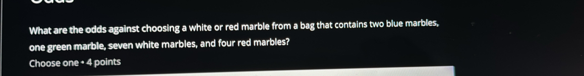 What are the odds against choosing a white or red marble from a bag that contains two blue marbles, 
one green marble, seven white marbles, and four red marbles? 
Choose one • 4 points