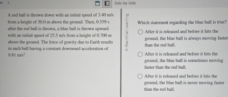 10 
Side-by-Side
A red ball is thrown down with an initial speed of 3.40 m/s
from a height of 30.0 m above the ground. Then, 0.559 s Which statement regarding the blue ball is true?
after the red ball is thrown, a blue ball is thrown upward
with an initial speed of 25.5 m/s from a height of 0.700 m After it is released and before it hits the
above the ground. The force of gravity due to Earth results 5 ground, the blue ball is always moving faster
in each ball having a constant downward acceleration of than the red ball.
9.81m/s^2. After it is released and before it hits the
ground, the blue ball is sometimes moving
faster than the red ball.
After it is released and before it hits the
ground, the blue ball is never moving faster
than the red ball