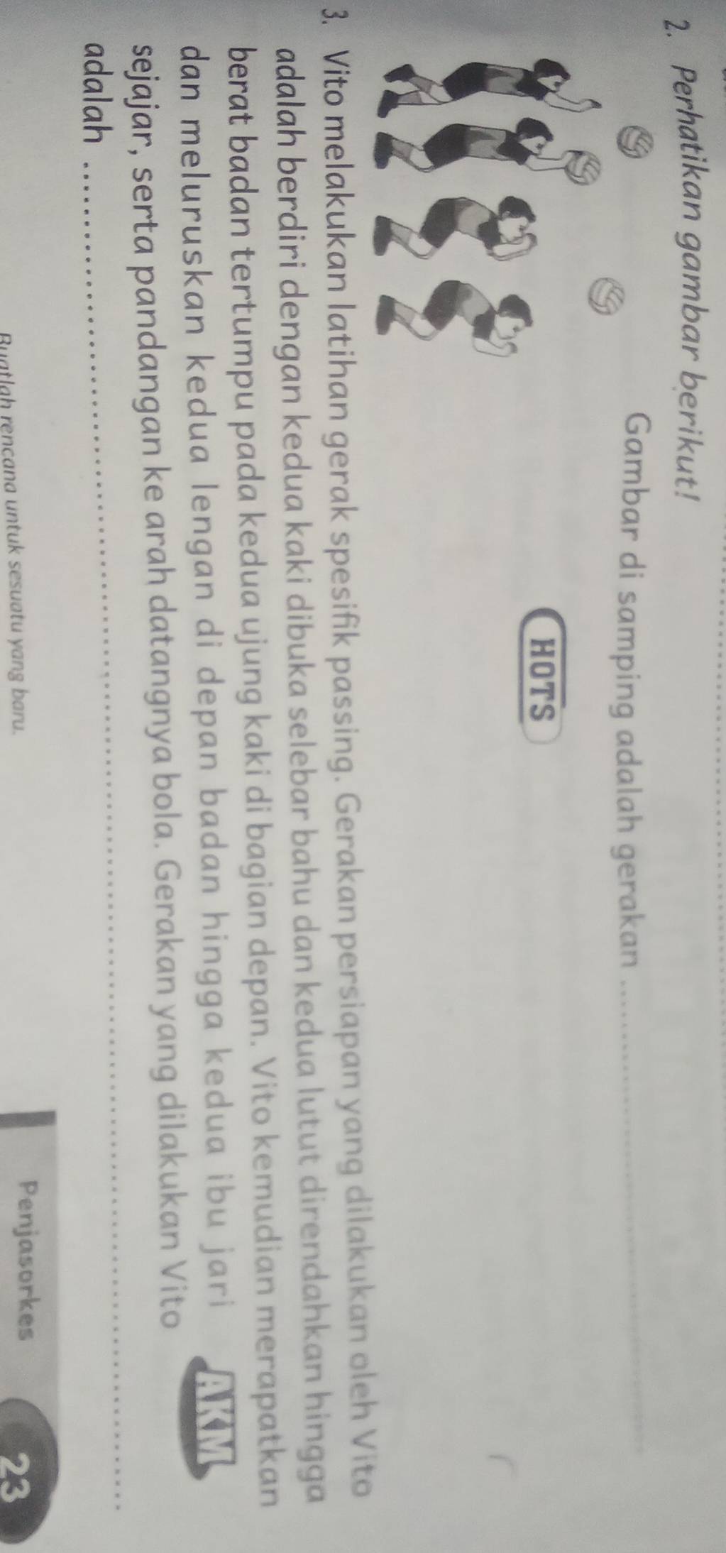 Perhatikan gambar berikut! 
Gambar di samping adalah gerakan_ 
HOTS 
3. Vito melakukan latihan gerak spesifik passing. Gerakan persiapan yang dilakukan oleh Vito 
adalah berdiri dengan kedua kaki dibuka selebar bahu dan kedua lutut direndahkan hingga 
berat badan tertumpu pada kedua ujung kaki di bagian depan. Vito kemudian merapatkan 
dan meluruskan kedua lengan di depan badan hingga kedua ibu jari 
sejajar, serta pandangan ke arah datangnya bola. Gerakan yang dilakukan Vito 
adalah 
_ 
_ 
Buatlah rençana untuk sesuatu yang baru. Penjasorkes 23