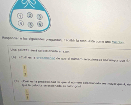 Responder a las siguientes preguntas. Escribir la respuesta como una fracción.
Una pelotita será seleccionada al azar.
(a) ¿Cuál es la probabilidad de que el número seleccionado sea mayor que 4?
 1/3 
(b) ¿Cuál es la probabilidad de que el número seleccionado sea mayor que 4, da
que la pelotita seleccionada es color gris?
 1/3 