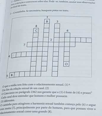 Leitur 
so final do texto. tem a alenção e conversem sobre elas. Pode - se, também, anotar suas observações 
: - Cruzadinha. Se necessário, busquem pistas no texto, 
O que a mídia tem feito com o relacionamento sexual. (1) 
Um fim da relação sexual de um casal. (2) 
O Catecimso no parágrafo 2362 nos garante que a (3) é fonte de (4) e prazer.'' 
Cada casal deve entender que homem e mulher possuem 
(5) diferentes. 
O caminho para atingirem a harmonia sexual também começa pelo (6) e segue 
com muita (7), principalmente por parte do homem, para que possam viver o 
relacionamento sexual como uma grande (8).