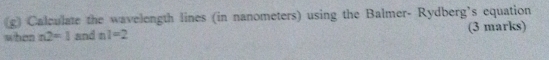 Calculate the wavelength lines (in nanometers) using the Balmer- Rydberg’s equation 
when n2=1 and nl=2 (3 marks)