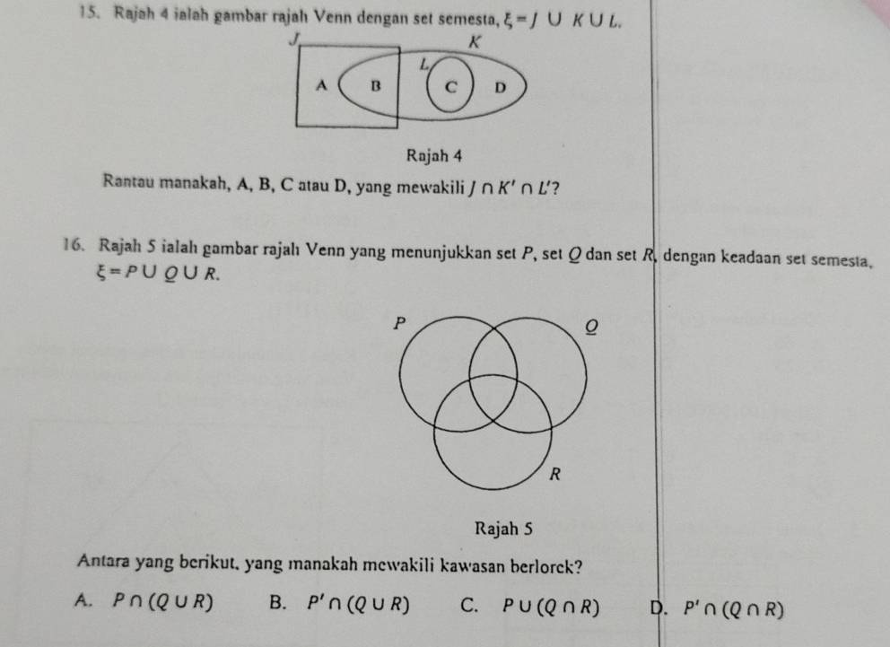 Rajah 4 ialah gambar rajah Venn dengan set semesta, xi =J∪ K∪ L.
J
K
L
A B C D
Rajah 4
Rantau manakah, A, B, C atau D, yang mewakili / ∩ K'∩ L' ?
16. Rajah 5 ialah gambar rajahı Venn yang menunjukkan set P, set Q dan set R, dengan keadaan set semesta,
xi =P∪ Q∪ R.
P
R
Rajah 5
Antara yang berikut, yang manakah mewakili kawasan berlorek?
A. P∩ (Q∪ R) B. P'∩ (Q∪ R) C. P∪ (Q∩ R) D. P'∩ (Q∩ R)