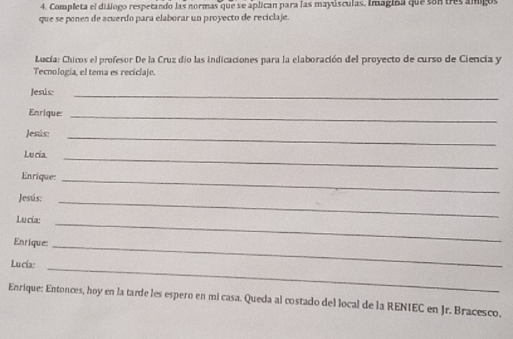 Completa el diálogo respetando las normas que se aplican para las mayúsculas. Imagina que son tres amigos 
que se ponen de acuerdo para elaborar un proyecto de reciclaje. 
Lucía: Chicos el profesor De la Cruz dío las indicaciones para la elaboración del proyecto de curso de Ciencia y 
Tecnología, el tema es reciclaje. 
Jesús:_ 
Enrique:_ 
Jesús:_ 
Lu cía._ 
Enrique:_ 
Jesús:_ 
Lu cía:_ 
Enrique:_ 
Lucía:_ 
Enrique: Entonces, hoy en la tarde les espero en mi casa. Queda al costado del local de la RENIEC en Jr. Bracesco.