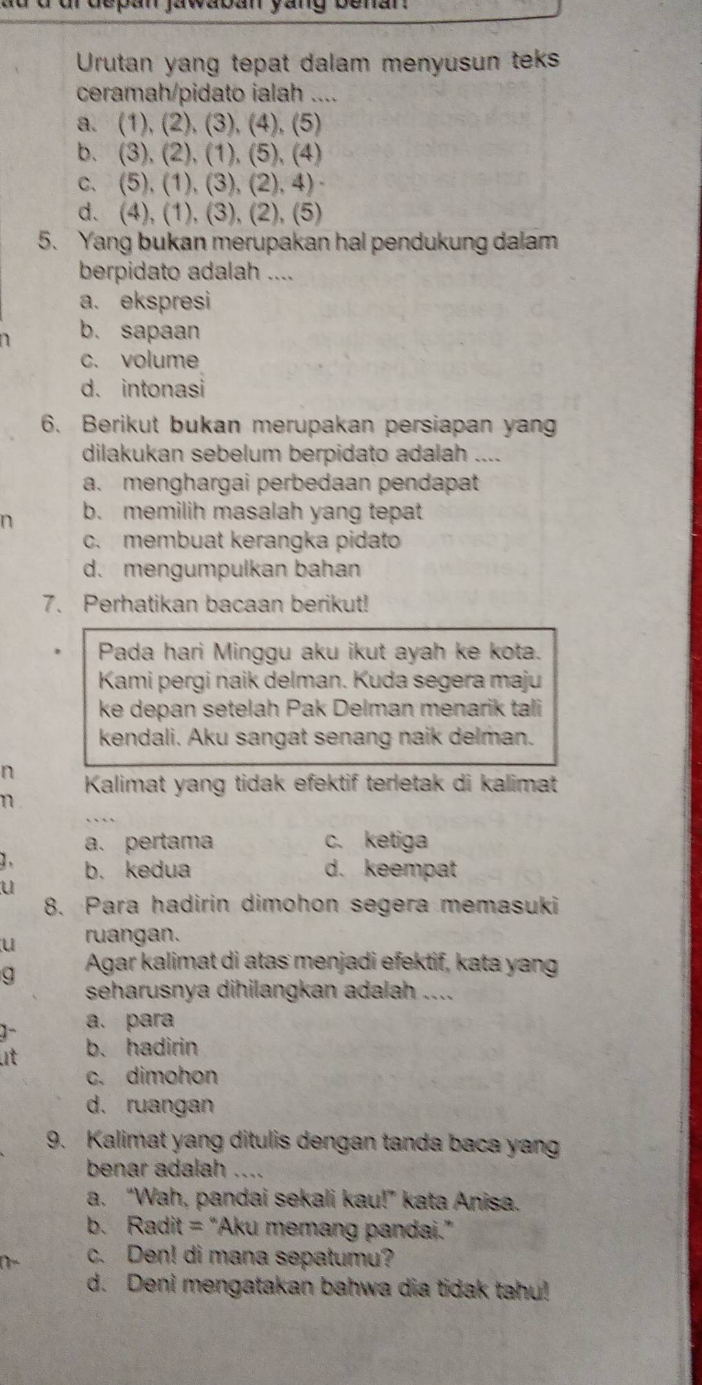 ur depan jawaban yang benan 
Urutan yang tepat dalam menyusun teks
ceramah/pidato ialah ....
a. (1), (2), (3), (4), (5)
b. (3), (2), (1), (5), (4)
c. (5), (1), (3), (2), 4)
d. (4), (1), (3), (2), (5)
5. Yang bukan merupakan hal pendukung dalam
berpidato adalah ....
a. ekspresi
n b. sapaan
c. volume
d. intonasi
6. Berikut bukan merupakan persiapan yang
dilakukan sebelum berpidato adalah ....
a. menghargai perbedaan pendapat
n b. memilih masalah yang tepat
c. membuat kerangka pidato
d. mengumpulkan bahan
7. Perhatikan bacaan berikut!
Pada hari Minggu aku ikut ayah ke kota.
Kami pergi naik delman. Kuda segera maju
ke depan setelah Pak Delman menarik tali
kendali. Aku sangat senang naik delman.
n  Kalimat yang tidak efektif terletak di kalimat
n
a. pertama c. ketiga
2. b. kedua d. keempat
u
8. Para hadirin dimohon segera memasuki
u ruangan.
g
Agar kalimat di atas menjadi efektif, kata yang
seharusnya dihilangkan adalah ....
a. para
t b. hadirin
c. dimohon
d. ruangan
9. Kalimat yang ditulis dengan tanda baca yang
benar adalah .._
a. “Wah, pandai sekali kau!” kata Anisa.
b. Radit = “Aku memang pandai.”
c. Den! di mana sepatumu?
d. Deni mengatakan bahwa dia tidak tahu!