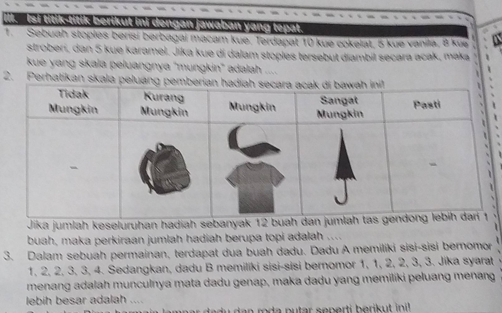 Il. Isi titik-titik berikut ini dengan jawaban yang tepat. 
Sebuah stoples berisi berbagai macam kue. Terdapat 10 kue cokelat, 5 kue vanila, 8 kue 
stroberi, dan 5 kue karamel. Jika kue di dalam stoples tersebut diambil secara acak, maka 
kue yang skala peluangnya ''mungkin'' adəlah 
2. Perhatikan skala pelua 
Jika jumlah keseluruhan hadiah sebanyak 12
buah, maka perkiraan jumlah hadiah berupa topi adalah .... 
3. Dalam sebuah permainan, terdapat dua buah dadu. Dadu A memiliki sisi-sisi bernomor
1, 2, 2, 3, 3, 4. Sedangkan, dadu B memiliki sisi-sisi bernomor 1, 1, 2, 2, 3, 3. Jika syarat 
menang adalah munculnya mata dadu genap, maka dadu yang memiliki peluang menang 
lebih besar adalah ....