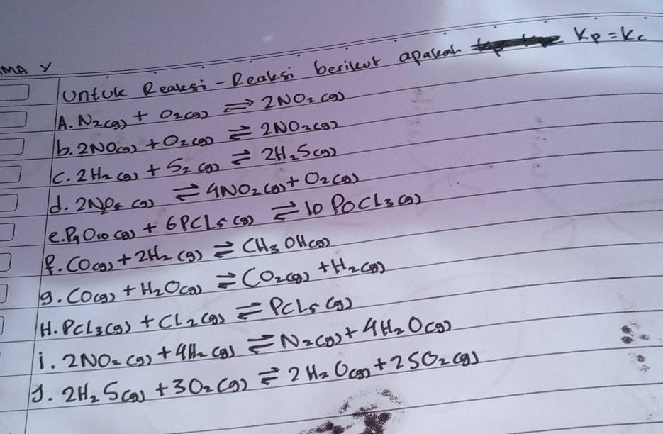 Untok Reaksi- Reaksi berilor apakeal k_p=k_c
NAY
N_2(g)+O_2(g)leftharpoons 2NO_2(g)
A. 2NO_(g)+O_2(g)leftharpoons 2NO_2(g)
b. 2H_2(g)+S_2(g)leftharpoons 2H_2S(g)
C. 2NO_4(g)leftharpoons 4NO_2(g)+O_2(g)
d. P_9O_10(g)+6PCl_5(g)leftharpoons 10POCl_3(g)
e. 
1. CO(g)+2H_2(g)leftharpoons CH_3OH(g)
9. CO(g)+H_2O(g)leftharpoons CO_2(g)+H_2(g)
H. PCl_3(g)+Cl_2(g)leftharpoons PCl_5(g)
i. 2NO_2(g)+4H_2(g)leftharpoons N_2(g)+4H_2O(g)
3. 2H_2S(g)+3O_2(g)leftharpoons 2H_2O(g)+2SO_2(g)