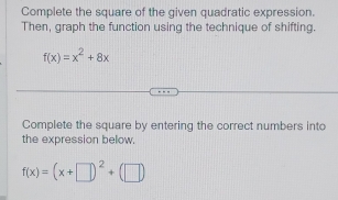 Complete the square of the given quadratic expression. 
Then, graph the function using the technique of shifting.
f(x)=x^2+8x
Complete the square by entering the correct numbers into 
the expression below.
f(x)=(x+□ )^2+(□ )