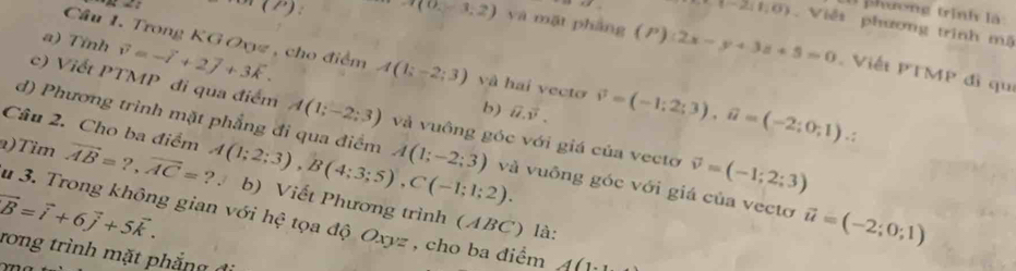 phương trình là
t-2;8;0) Viễt phương trình mộ 
a) Tỉnh vector v=-vector l+2vector j+3vector k. 
() A(0,-3,2) yà mặt phàng (P):2x-y+3z+5=0 Viết PTMP đì qu 
Câu 1. Trong KG Oxyz , cho điểm A(1;-2;3) và hai vecto vector v=(-1;2;3), vector u=(-2;0;1). 
b) vector u.vector v. 
c) Viết PTMP đi qua điểm A(1;-2;3) và vuông góc với giá của vectơ vector v=(-1;2;3)
Câu 2. Cho ba điểm 
d) Phương trình mặt phẳng đi qua điểm A(1;-2;3) và vuông góc với giá của vectơ vector u=(-2;0;1)
a)Tìm vector AB=?, vector AC= ? . A(1;2;3), B(4;3;5), C(-1;1;2). b) Viết Phương trình (ABC) là: 
u 3. Trong không gian với hệ tọa độ Oxyz , cho ba điểm A(1
vector B=vector i+6vector j+5vector k. rong trình mặt phẳng đi