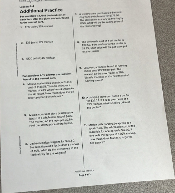 Name_ 
Lesson 4-4 
Additional Practice 
For exercises 1-3, find the total cost of 7. A jewelry store purchases a diamond 
each item after the given markup. Round 
to the nearest cent. ring from a wholesaler for $375.50. 
The store plans to mark up the ring by 
1. $115 tablet; 35% markcup 175%. What will be the seiling price of 
the diamond ring? 
2. $25 jeans; 16% markup B. The wholesale cost of a cat carrier is
$22.50. If the markup for the carrier is
33.3%, what price will the pet store put 
on the carrier? 
3. $120 jacket; 4% markup 
9. Last year, a popular brand of running 
shoes cost $75.99 per pair. The 
For exercises 4-11, answer the question. markup on the new model is 28%. 
Round to the nearest cent. What is the price of the new model of 
4. Marcus customizes snowboards at a running shoes? 
cost of $149.75. Then he includes a 
markup of 42% when he sells them to 
the ski resort. How much does the ski 
resort pay for a snowboard? 10. A camping store purchases a cooler 
for $22.29. If it sells the cooler at a
35% markup, what is selling price of 
the cooler? 
S. A local computer store purchases a 
laptop at a wholesale cost of $475. 
The markup on the laptop is 32.5%. 
Find the selling price of the laptop. 11. Marian sells handmade aprons at a 
local co-op. The wholesale cost of the 
materials for one apron is $12.99. If 
she sells the aprons at a 92% markup. 
: 6. Jackson makes wagons for $35.50. how much does Marian charge for 
He sellis them at a festival for a markup her aprons? 
of 40%. What do the customers at the 
festival pay for the wagons? 
Additionall Practice 
Page 1 of 2