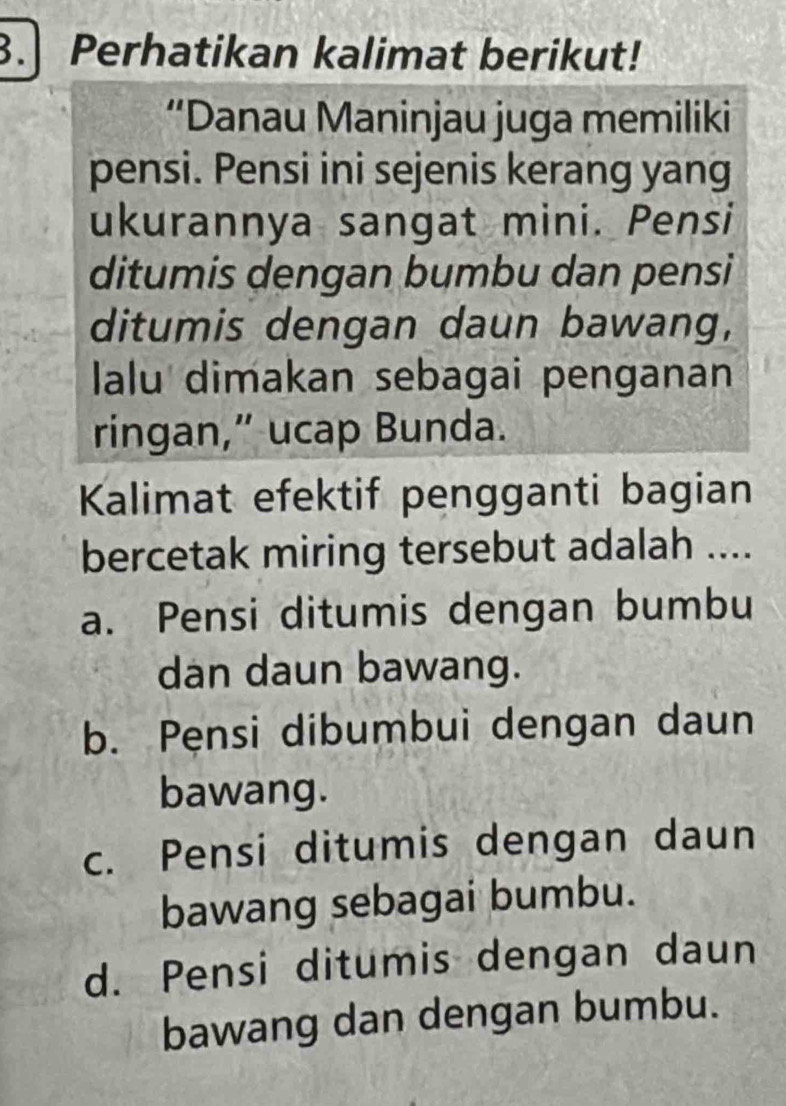 Perhatikan kalimat berikut!
“Danau Maninjau juga memiliki
pensi. Pensi ini sejenis kerang yang
ukurannya sangat mini. Pensi
ditumis dengan bumbu dan pensi
ditumis dengan daun bawang,
lalu dimakan sebagai penganan
ringan,” ucap Bunda.
Kalimat efektif pengganti bagian
bercetak miring tersebut adalah ....
a. Pensi ditumis dengan bumbu
dan daun bawang.
b. Pensi dibumbui dengan daun
bawang.
c. Pensi ditumis dengan daun
bawang sebagai bumbu.
d. Pensi ditumis dengan daun
bawang dan dengan bumbu.