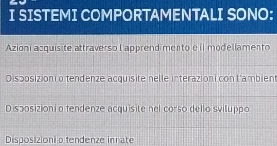 SISTEMI COMPORTAMENTALI SONO:
Azioni acquisite attraverso l'apprendimento e il modellamento
Disposizioni o tendenze acquisite nelle interazioni con l'ambient
Disposizioni o tendenze acquisite nel corso dello sviluppo
Disposizioni o tendenze innate