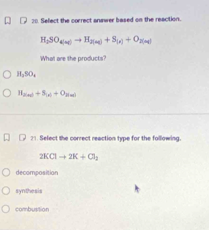 Select the correct answer based on the reaction.
H_2SO_4(aq)to H_2(aq)+S_(s)+O_2(aq)
What are the products?
H_2SO_4
H_2(aq)+S_(s)+O_2(aq)
21. Select the correct reaction type for the following.
2KClto 2K+Cl_2
decomposition
synthesis
combustion