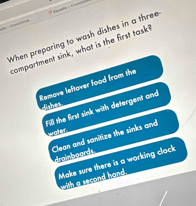 dle - Crunchtime Squadle - Crunchti
When preparing to wash dishes in a three
compartment sink, what is the first task?
Remove leftover food from the
dishes.
Fill the first sink with detergent and
water.
Clean and sanitize the sinks and
drainboards.
Make sure there is a working clock
with a second hand.
