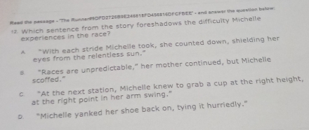 Reed the pessage - "The Runner#9DFD2726#9E24651FD45$816DF CFBEE" - and anawer the question below
** Which sentence from the story foreshadows the difficulty Michelle
experiences in the race?
A "With each stride Michelle took, she counted down, shielding her
eyes from the relentless sun."
s "Races are unpredictable,” her mother continued, but Michelle
scoffed."
c “At the next station, Michelle knew to grab a cup at the right height,
at the right point in her arm swing."
D. “Michelle yanked her shoe back on, tying it hurriedly.”