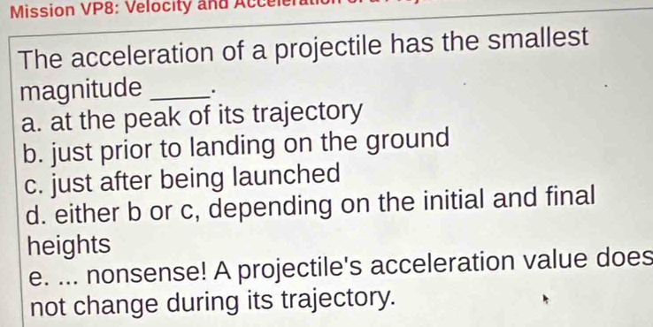 Mission VP8: Velocity and Accel
The acceleration of a projectile has the smallest
magnitude _.
a. at the peak of its trajectory
b. just prior to landing on the ground
c. just after being launched
d. either b or c, depending on the initial and final
heights
e. ... nonsense! A projectile's acceleration value does
not change during its trajectory.