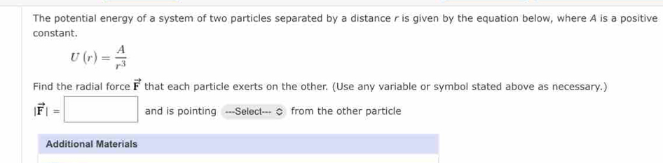 The potential energy of a system of two particles separated by a distance r is given by the equation below, where A is a positive 
constant.
U(r)= A/r^3 
Find the radial force vector F that each particle exerts on the other. (Use any variable or symbol stated above as necessary.)
|vector F|=□ and is pointing ---Select--- ◇ from the other particle 
Additional Materials