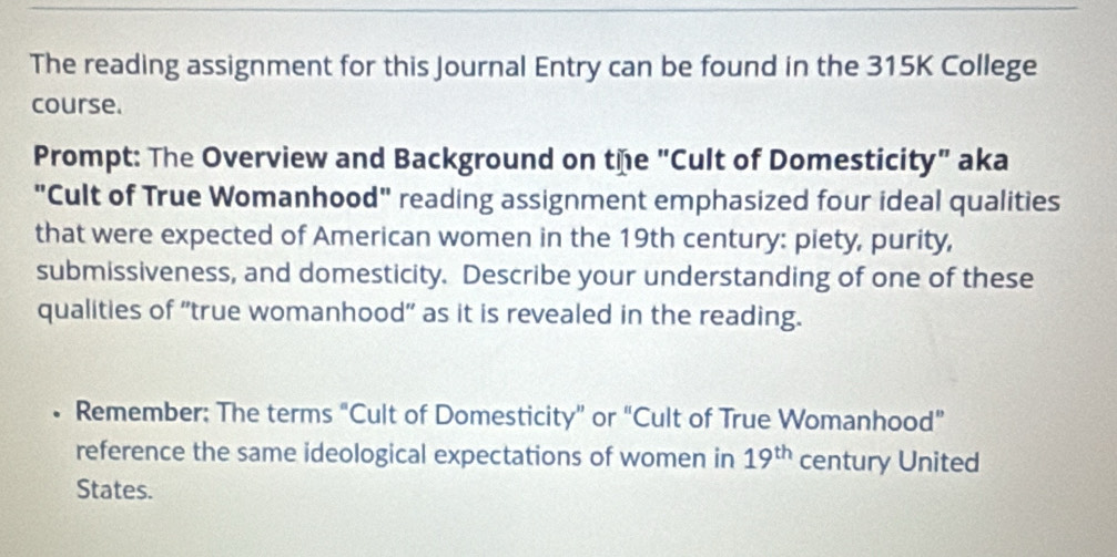 The reading assignment for this Journal Entry can be found in the 315K College 
course. 
Prompt: The Overview and Background on the "Cult of Domesticity" aka 
"Cult of True Womanhood" reading assignment emphasized four ideal qualities 
that were expected of American women in the 19th century: piety, purity, 
submissiveness, and domesticity. Describe your understanding of one of these 
qualities of "true womanhood" as it is revealed in the reading. 
。 Remember: The terms “Cult of Domesticity” or “Cult of True Womanhood” 
reference the same ideological expectations of women in 19^(th) century United 
States.