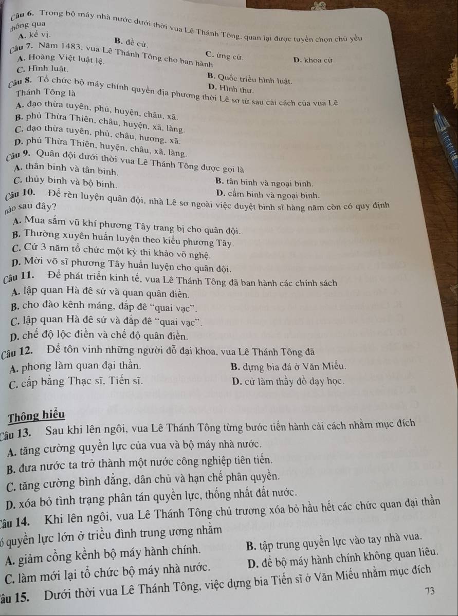 thông qua
Câu 6. Trong bộ máy nhà nước dưới thời vua Lê Thánh Tông, quan lại được tuyển chọn chủ yếu
A. kế vị.
B. dề cử.
Câu 7. Năm 1483, vua Lê Thánh Tông cho ban hành
C. ứng cử.
A. Hoàng Việt luật lệ. D. khoa cử.
C. Hình luật
B. Quốc triều hình luật.
D. Hình thư.
Thánh Tông là
Câu 8. Tổ chức bộ máy chính quyền địa phương thời Lê sơ từ sau cải cách của vua Lê
A. đạo thừa tuyên, phủ, huyện, châu, xã.
B. phủ Thừa Thiên, châu, huyện, xã, làng.
C. đạo thừa tuyên, phủ, châu, hương, xã.
p. phủ Thừa Thiên, huyện, châu, xã, làng.
Câu 9. Quân đội dưới thời vua Lê Thánh Tông được gọi là
A. thân binh và tân binh.
C. thủy binh và bộ binh.
B. tân binh và ngoại binh.
D. cấm binh và ngoại binh.
cậu 10. Để rèn luyện quân đội, nhà Lê sơ ngoài việc duyệt binh sĩ hàng năm còn có quy định
nào sau đây?
A. Mua sắm vũ khí phương Tây trang bị cho quân đội.
B. Thường xuyên huấn luyện theo kiểu phương Tây.
C. Cứ 3 năm tổ chức một kỳ thi khảo võ nghệ.
p. Mời võ sĩ phương Tây huấn luyện cho quân đội.
Cậu 11.  Để phát triển kinh tế, vua Lê Thánh Tông đã ban hành các chính sách
A lập quan Hà đê sứ và quan quân điền.
B. cho đào kênh máng, đắp đê “quai vạc”.
C. lập quan Hà đê sứ và đắp đê “quai vạc”.
D. chế độ lộc điền và chế độ quân điền.
Câu 12. Để tôn vinh những người đỗ đại khoa, vua Lê Thánh Tông đã
A. phong làm quan đại thần. B. dựng bia đá ở Văn Miều.
C. cấp bằng Thạc sĩ. Tiến sĩ. D. cử làm thầy đỗ dạy học.
Thông hiểu
Câu 13.  Sau khi lên ngôi, vua Lê Thánh Tông từng bước tiến hành cải cách nhằm mục đích
A. tăng cường quyền lực của vua và bộ máy nhà nước.
B. đưa nước ta trở thành một nước công nghiệp tiên tiến.
C. tăng cường bình đẳng, dân chủ và hạn chế phân quyền.
D. xóa bỏ tình trạng phân tán quyền lực, thống nhất đất nước.
Câu 14.  Khi lên ngôi, vua Lê Thánh Tông chủ trương xóa bỏ hầu hết các chức quan đại thần
6 quyền lực lớn ở triều đình trung ương nhằm
A. giảm cồng kềnh bộ máy hành chính. B. tập trung quyền lực vào tay nhà vua.
C. làm mới lại tổ chức bộ máy nhà nước. D. để bộ máy hành chính không quan liêu.
ầu 15.  Dưới thời vua Lê Thánh Tông, việc dựng bia Tiến sĩ ở Văn Miếu nhằm mục đích
73