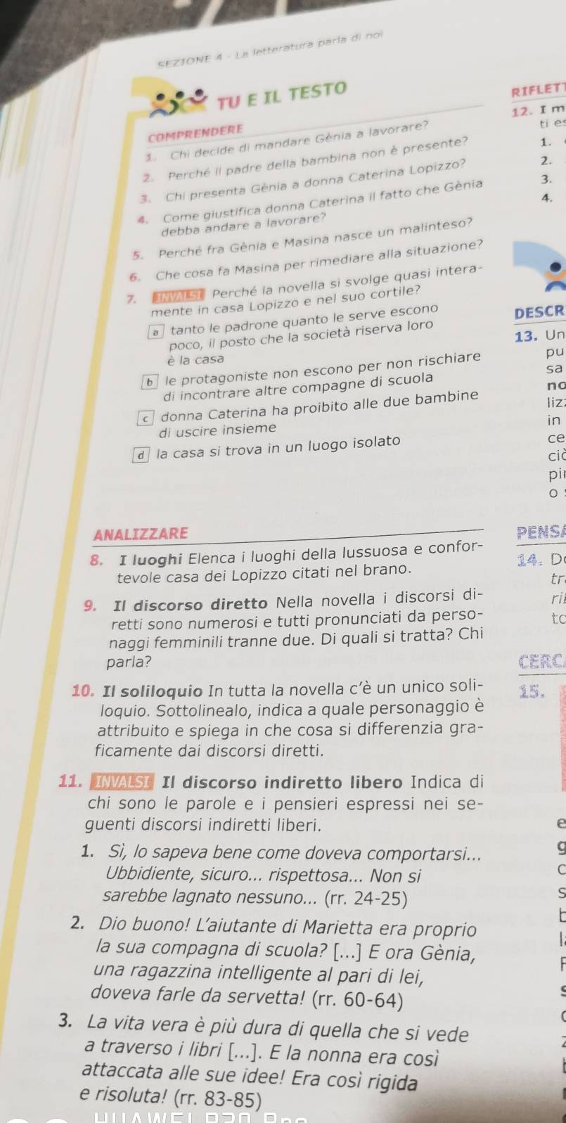 SEZIONE 4 - La letteratura paría di noi
TU E IL TESTO
RIFLETT
12. I m
COMPRENDERE
1 Chi decide di mandare Génia a lavorare?
ti e
2 Perché iI padre della bambina non è presente? 1. 
3. Chi presenta Génia a donna Caterina Lopizzo?
2.
4. Come giustifica donna Caterina il fatto che Gènia 3.
debba andare a lavorare? 4.
5. Perché fra Génia e Masina nasce un malinteso?
6. Che cosa fa Masina per rimediare alla situazione?
7.   Perché la novella si svolge quasi intera-
mente in casa Lopizzo e nel suo cortile?
a tanto le padrone quanto le serve escono
DESCR
13. Un
poco, il posto che la società riserva loro
è la casa
le protagoniste non escono per non rischiare pu
di incontrare altre compagne di scuola sa
liz:
donna Caterina ha proibito alle due bambine no
in
di uscire insieme
d la casa si trova in un luogo isolato
ce
cià
pi
0
ANALIZZARE PENSA
8. I luoghi Elenca i luoghi della lussuosa e confor-
14. D
tevole casa dei Lopizzo citati nel brano.
tr
9. Il discorso diretto Nella novella i discorsi di- ri
retti sono numerosi e tutti pronunciati da perso- tc
naggi femminili tranne due. Di quali si tratta? Chi
parla? CERC
10. Il soliloquio In tutta la novella c’è un unico soli- 15.
loquio. Sottolinealo, indica a quale personaggio è
attribuito e spiega in che cosa si differenzia gra-
ficamente dai discorsi diretti.
11. INVALSI Il discorso indiretto libero Indica di
chi sono le parole e i pensieri espressi nei se-
guenti discorsi indiretti liberi.
1. Sì, lo sapeva bene come doveva comportarsi...
a
Ubbidiente, sicuro... rispettosa... Non si
(
sarebbe lagnato nessuno... (rr. 24-25)
2. Dio buono! L’aiutante di Marietta era proprio
la sua compagna di scuola? [...] E ora Gènia,
una ragazzina intelligente al pari di lei,
doveva farle da servetta! (rr. 60-64)
3. La vita vera è più dura di quella che si vede
a traverso i libri [...]. E la nonna era così
attaccata alle sue idee! Era così rigida
e risoluta! (rr. 83-85)