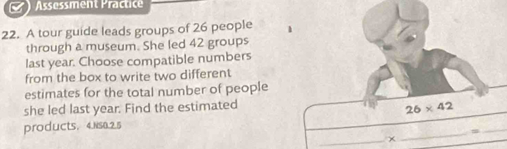 Assessment Practice 
22. A tour guide leads groups of 26 people h 
through a museum. She led 42 groups 
last year. Choose compatible numbers 
from the box to write two different 
estimates for the total number of people 
she led last year. Find the estimated
26* 42
_ 
products, 4.Ns0.2.5 
_= 
_ 
_×