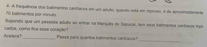 4- A frequência dos batimentos cardíacos em um adulto, quando está em repouso, é de aproximadamente
70 batimentos por minuto. 
Supondo que um passista adulto ao entrar na Marquês de Sapucaí, tem seus batimentos cardíacos tripli- 
cados, como fica esse coração? 
_ 
Acelera?_ Passa para quantos batimentos cardíacos?