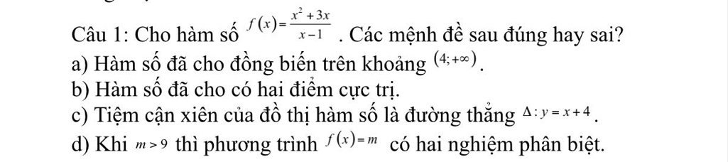 Cho hàm số f(x)= (x^2+3x)/x-1 . Các mệnh đề sau đúng hay sai?
a) Hàm số đã cho đồng biến trên khoảng (4;+∈fty ).
b) Hàm số đã cho có hai điểm cực trị.
c) Tiệm cận xiên của đồ thị hàm số là đường thắng Delta :y=x+4.
d) Khi m>9 thì phương trình f(x)=m có hai nghiệm phân biệt.