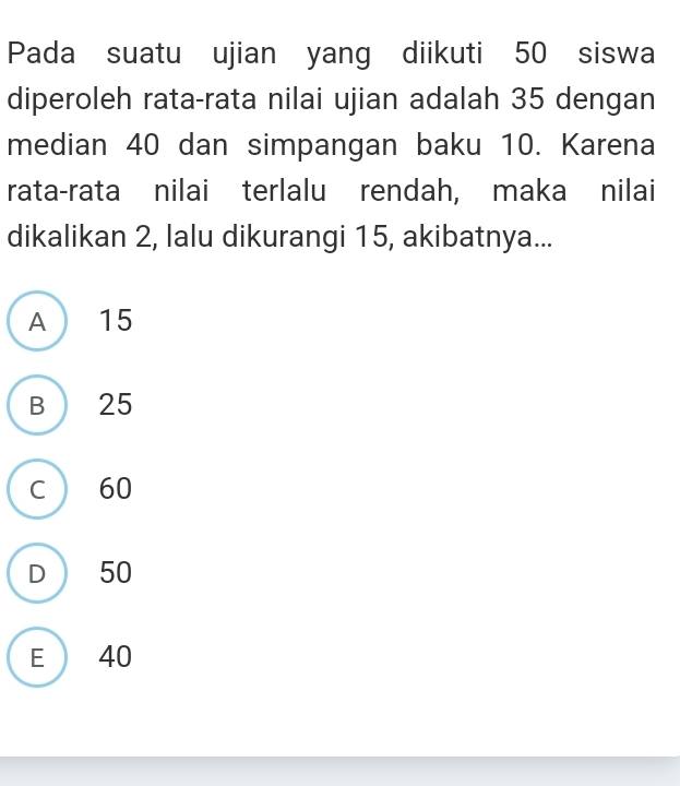 Pada suatu ujian yang diikuti 50 siswa
diperoleh rata-rata nilai ujian adalah 35 dengan
median 40 dan simpangan baku 10. Karena
rata-rata nilai terlalu rendah, maka nilai
dikalikan 2, lalu dikurangi 15, akibatnya...
A 15
B ) 25
C  60
D  50
E  40