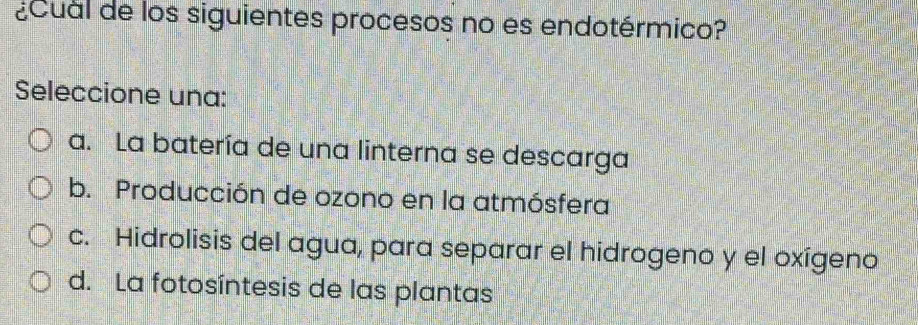 ¿Cual de los siguientes procesos no es endotérmico?
Seleccione una:
a. La batería de una linterna se descarga
b. Producción de ozono en la atmósfera
c. Hidrolisis del agua, para separar el hidrogeno y el oxígeno
d. La fotosíntesis de las plantas