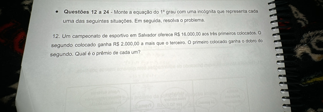 Questões 12 a 24 - Monte a equação do 1° grau com uma incógnita que representa cada 
uma das seguintes situações. Em seguida, resolva o problema. 
12. Um campeonato de esportivo em Salvador oferece R$ 16.000,00 aos três primeiros colocados. O 
segundo colocado ganha R$ 2.000,00 a mais que o terceiro. O primeiro colocado ganha o dobro do 
segundo. Qual é o prêmio de cada um?