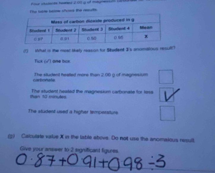 Four students heated 2 00 g of magnesium ca e 
The table below shows the results
(1) What is the most likely reason for Student 3 's anomalous result?
Tick (√) one box.
The student heated more than 2.00 g of magnesium
carbonate
The student heated the magnesium carbonate for less
than 10 minutes.
The student used a higher temperature
(g) Calculate value X in the table above. Do not use the anomalous result.
Give your answer to 2 significant figures