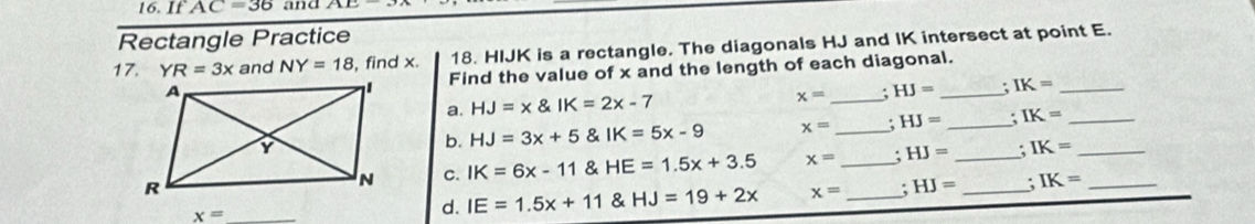 16.IfAC=36 and 
Rectangle Practice 
17. YR=3x and NY=18 , find x. 18. HIJK is a rectangle. The diagonals HJ and IK intersect at point E. 
Find the value of x and the length of each diagonal.
x=
a. HJ=x IK=2x-7 _. HJ=. IK= _ 
b. HJ=3x+5 & IK=5x-9 x= _: HJ= _ IK= _ 
C. IK=6x-11 & HE=1.5x+3.5 x= _. HJ= _. IK= __
x=
d. IE=1.5x+11 & HJ=19+2x x= _: HJ= _; IK=