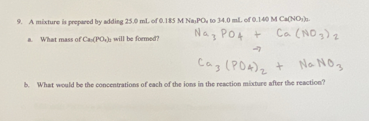 A mixture is prepared by adding 25.0 mL of 0. 185MNa_3PO_4 to 34.0 mL of 0.140MCa(NO_3)_2. 
a. What mass of Ca_3(PO_4)_2 will be formed? 
b. What would be the concentrations of each of the ions in the reaction mixture after the reaction?